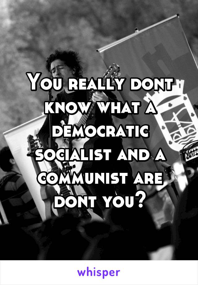 You really dont know what a democratic socialist and a communist are dont you?