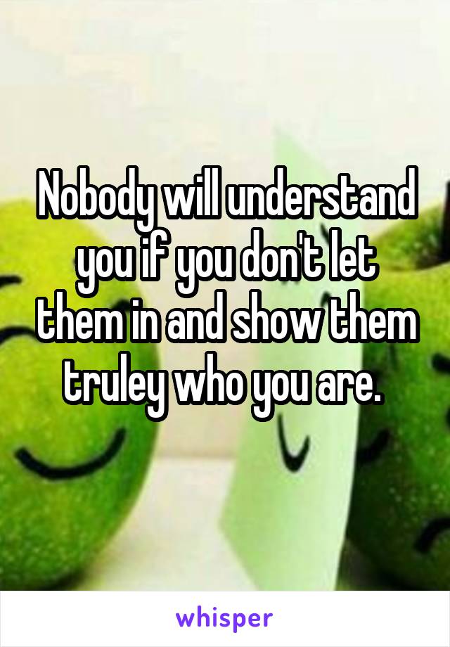 Nobody will understand you if you don't let them in and show them truley who you are. 
