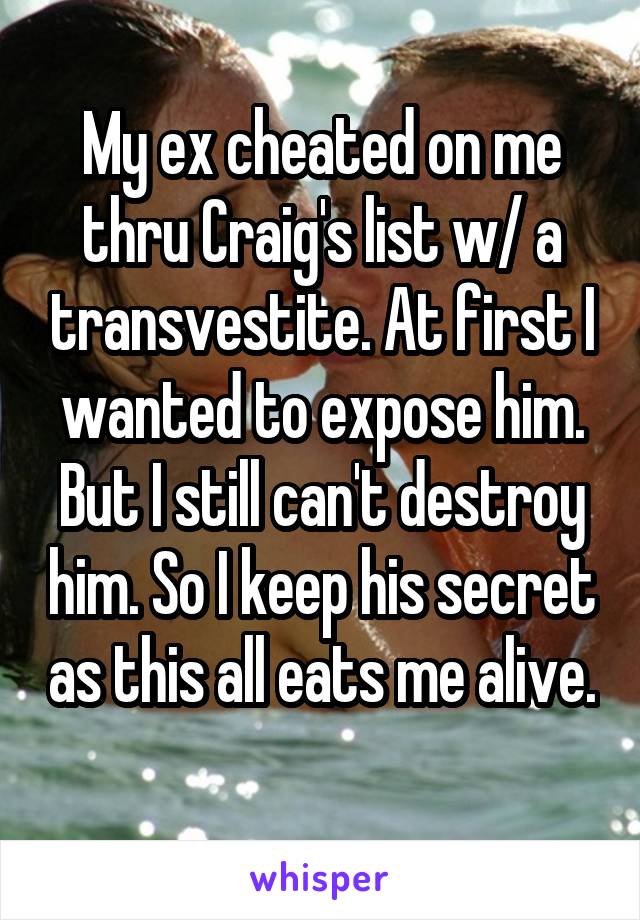 My ex cheated on me thru Craig's list w/ a transvestite. At first I wanted to expose him. But I still can't destroy him. So I keep his secret as this all eats me alive. 