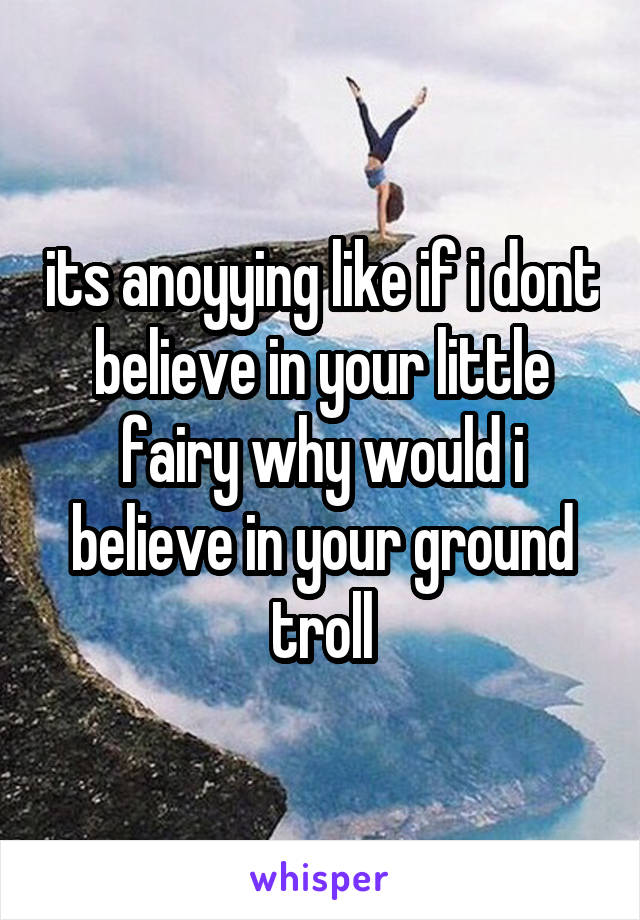 its anoyying like if i dont believe in your little fairy why would i believe in your ground troll