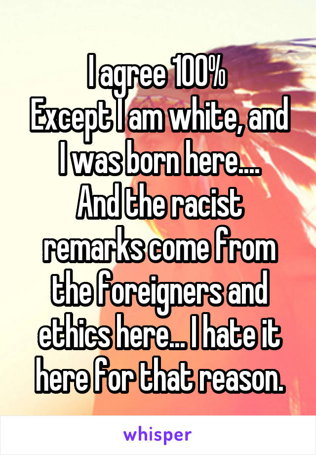 I agree 100% 
Except I am white, and I was born here....
And the racist remarks come from the foreigners and ethics here... I hate it here for that reason.