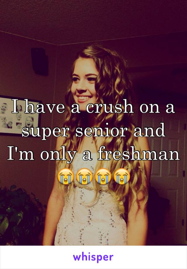 I have a crush on a super senior and I'm only a freshman 😭😭😭😭