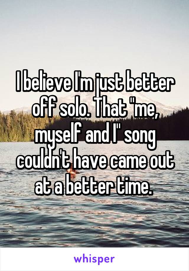 I believe I'm just better off solo. That "me, myself and I" song couldn't have came out at a better time. 