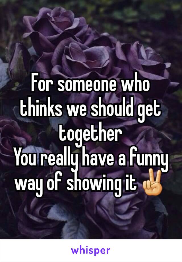 For someone who thinks we should get together
You really have a funny way of showing it✌