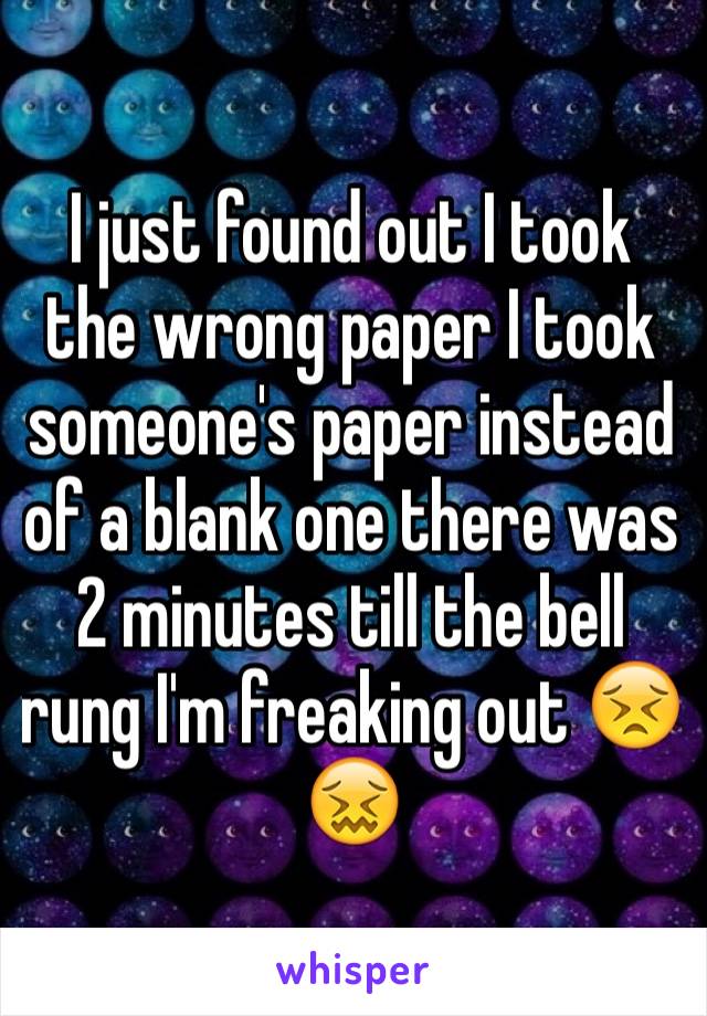I just found out I took the wrong paper I took someone's paper instead of a blank one there was 2 minutes till the bell rung I'm freaking out 😣😖