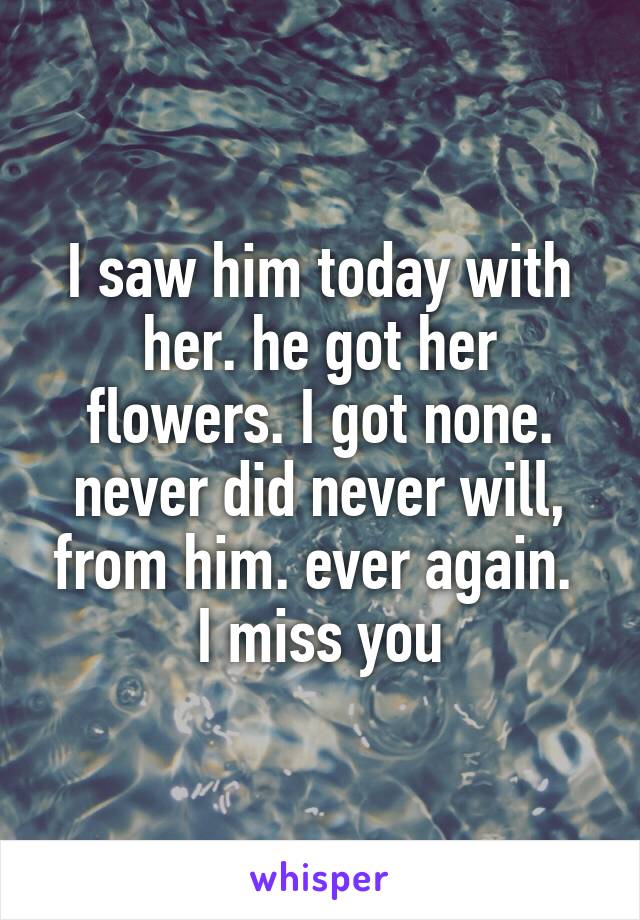 I saw him today with her. he got her flowers. I got none. never did never will, from him. ever again. 
I miss you