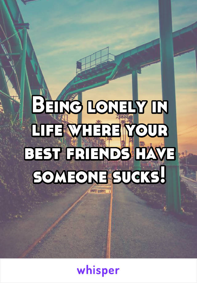 Being lonely in life where your best friends have someone sucks!