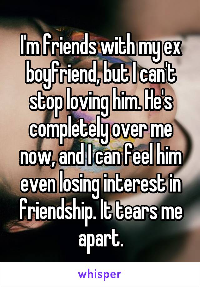I'm friends with my ex boyfriend, but I can't stop loving him. He's completely over me now, and I can feel him even losing interest in friendship. It tears me apart.