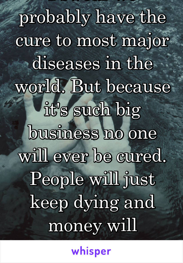 I swear we probably have the cure to most major diseases in the world. But because it's such big business no one will ever be cured. People will just keep dying and money will continue to be earned
