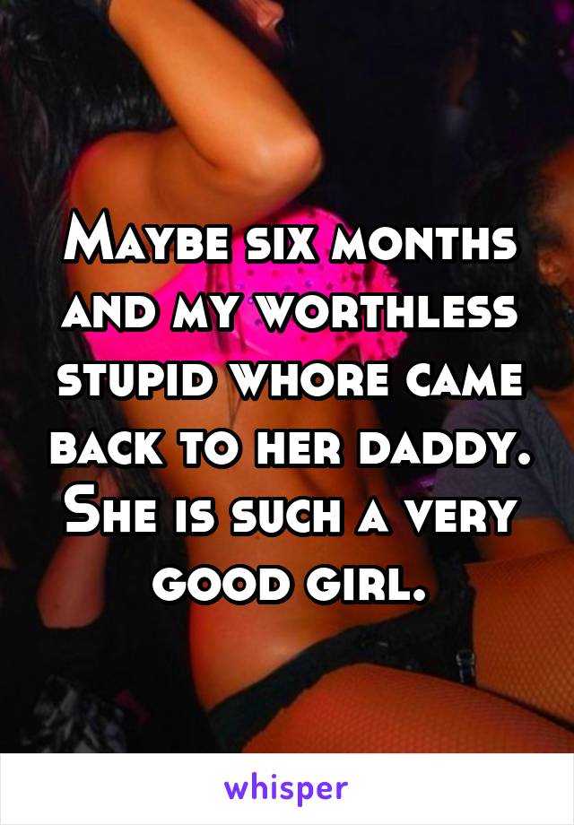 Maybe six months and my worthless stupid whore came back to her daddy. She is such a very good girl.
