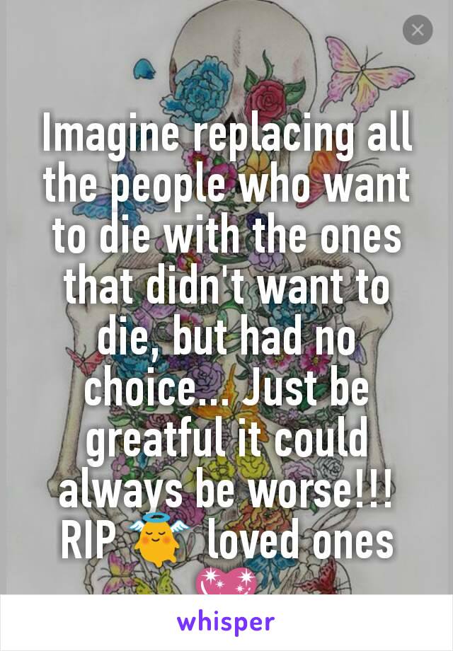 Imagine replacing all the people who want to die with the ones that didn't want to die, but had no choice... Just be greatful it could always be worse!!!
RIP 👼 loved ones💖