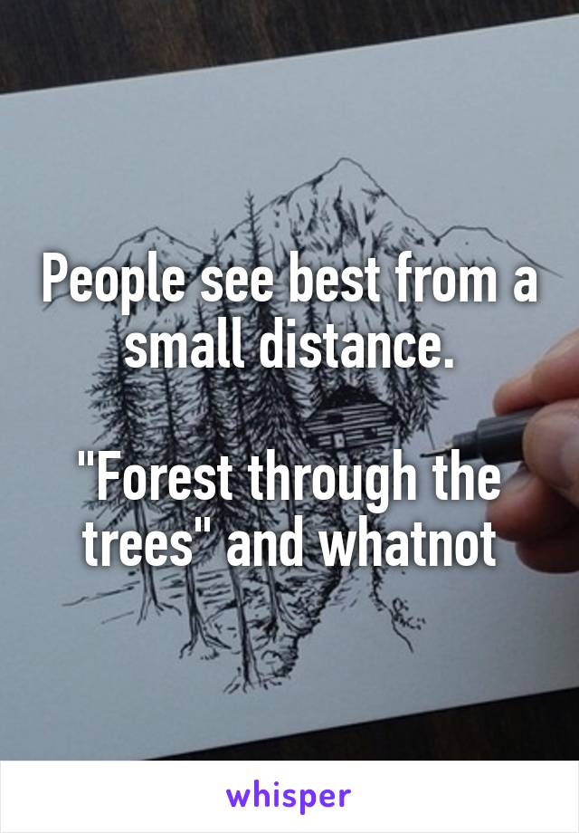 People see best from a small distance.

"Forest through the trees" and whatnot