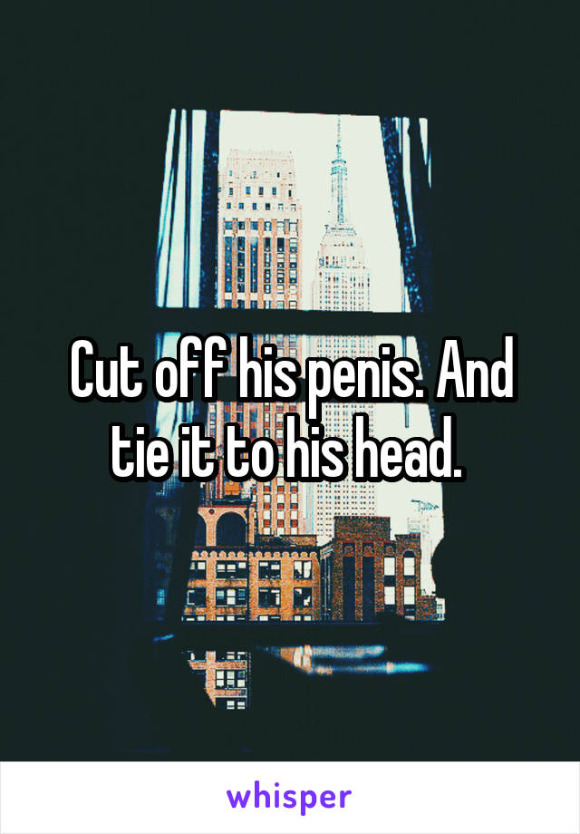 Cut off his penis. And tie it to his head. 