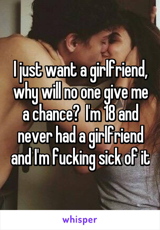 I just want a girlfriend, why will no one give me a chance?  I'm 18 and never had a girlfriend and I'm fucking sick of it