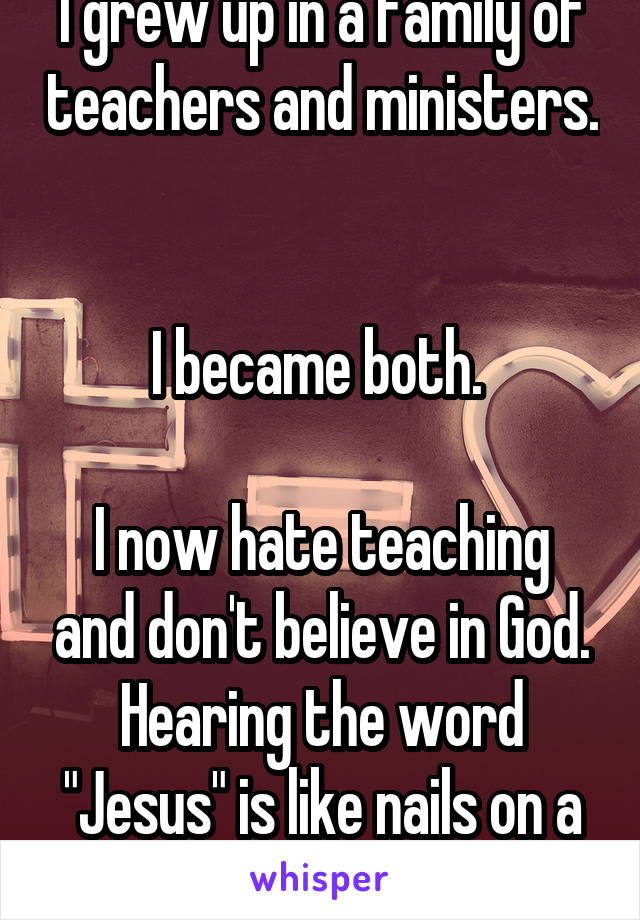 I grew up in a family of teachers and ministers. 

I became both. 

I now hate teaching and don't believe in God. Hearing the word "Jesus" is like nails on a chalkboard to me. 