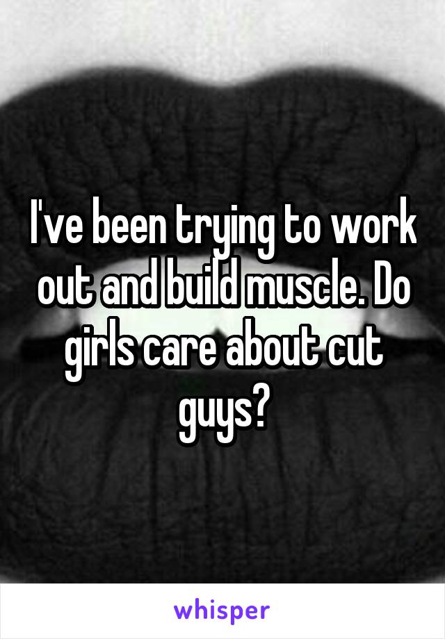 I've been trying to work out and build muscle. Do girls care about cut guys?