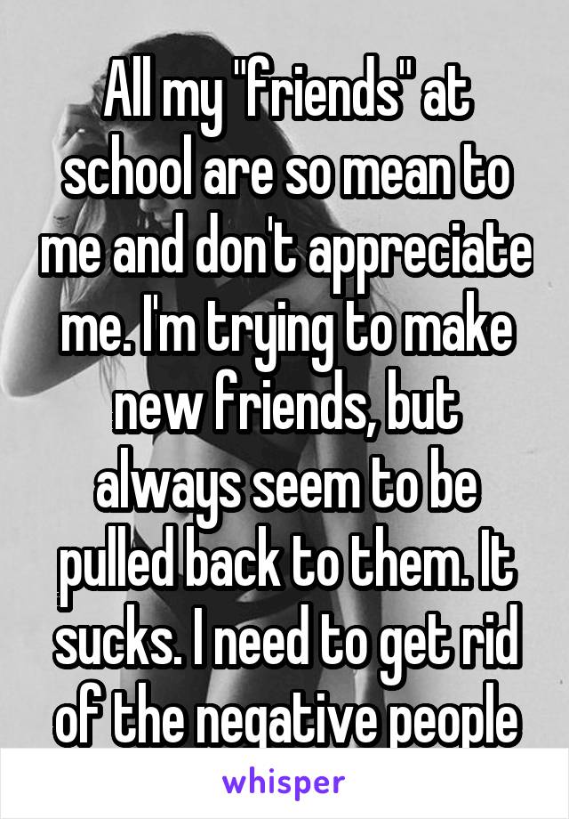 All my "friends" at school are so mean to me and don't appreciate me. I'm trying to make new friends, but always seem to be pulled back to them. It sucks. I need to get rid of the negative people