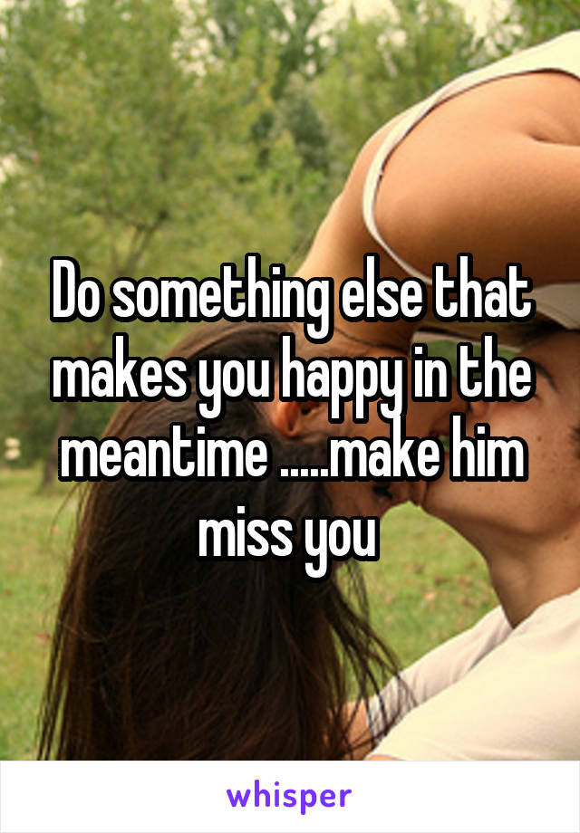Do something else that makes you happy in the meantime .....make him miss you 