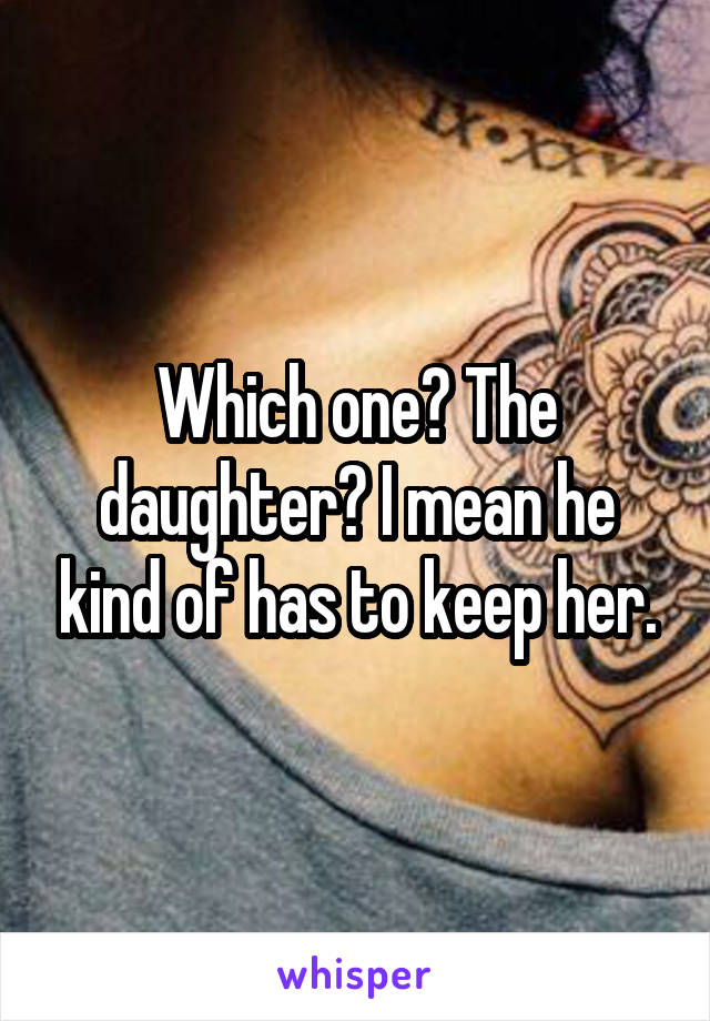 Which one? The daughter? I mean he kind of has to keep her.