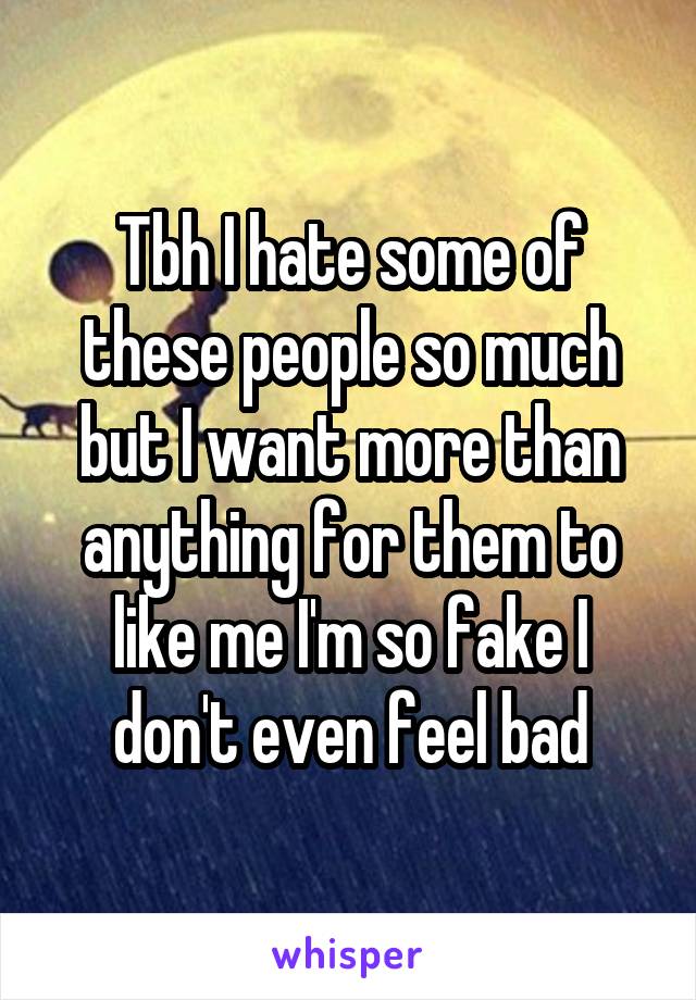 Tbh I hate some of these people so much but I want more than anything for them to like me I'm so fake I don't even feel bad