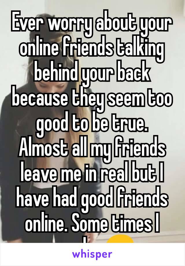 Ever worry about your online friends talking behind your back because they seem too good to be true. Almost all my friends leave me in real but I have had good friends online. Some times I wonder😔