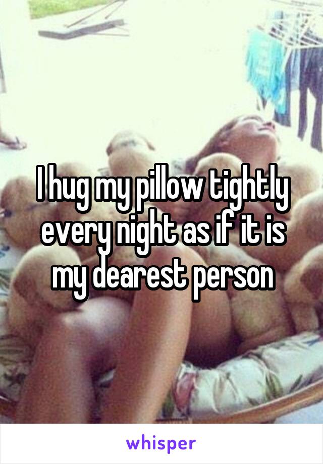 I hug my pillow tightly every night as if it is my dearest person