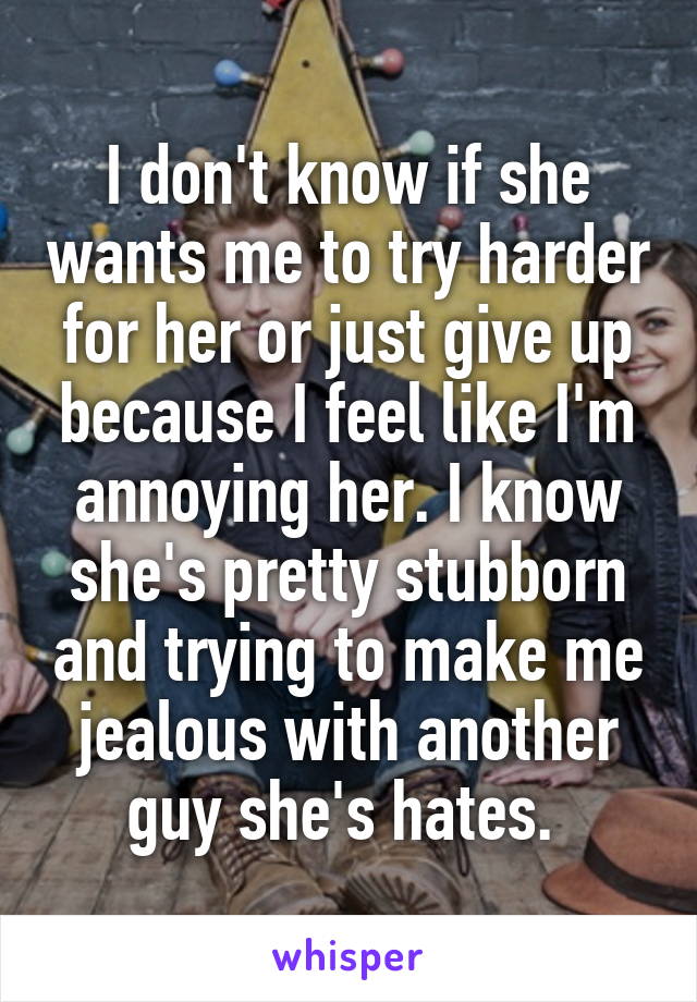 I don't know if she wants me to try harder for her or just give up because I feel like I'm annoying her. I know she's pretty stubborn and trying to make me jealous with another guy she's hates. 