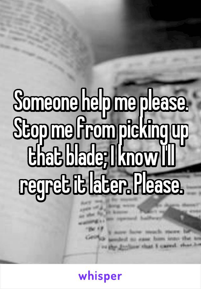 Someone help me please. Stop me from picking up that blade; I know I'll regret it later. Please.