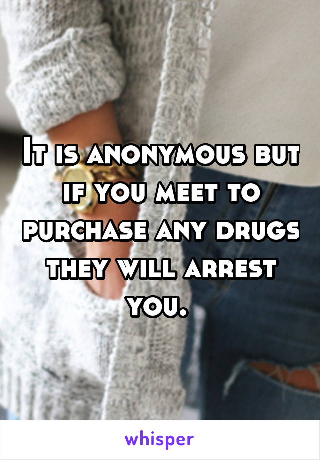 It is anonymous but if you meet to purchase any drugs they will arrest you. 