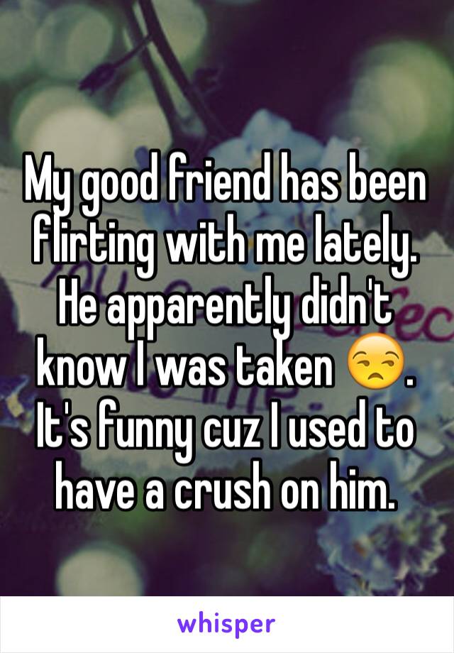 My good friend has been flirting with me lately. He apparently didn't know I was taken 😒. It's funny cuz I used to have a crush on him. 
