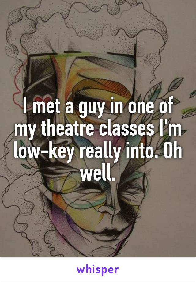 I met a guy in one of my theatre classes I'm low-key really into. Oh well.