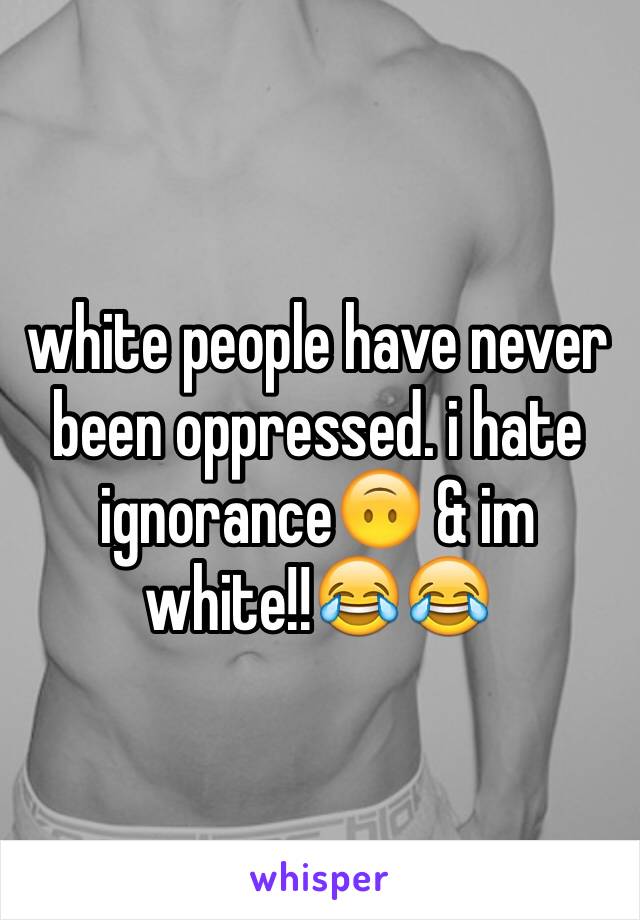 white people have never been oppressed. i hate ignorance🙃 & im white!!😂😂