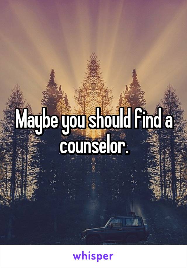Maybe you should find a counselor.