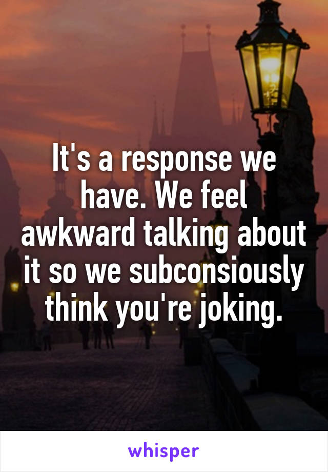 It's a response we have. We feel awkward talking about it so we subconsiously think you're joking.