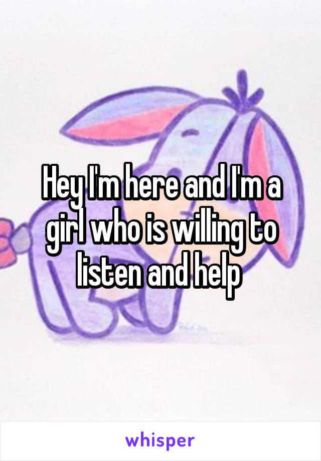 Hey I'm here and I'm a girl who is willing to listen and help 