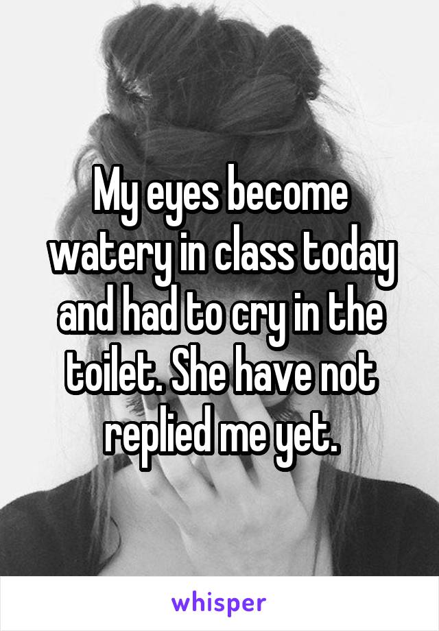My eyes become watery in class today and had to cry in the toilet. She have not replied me yet.