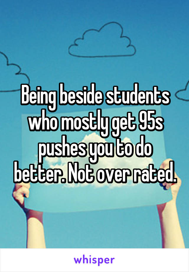 Being beside students who mostly get 95s pushes you to do better. Not over rated.