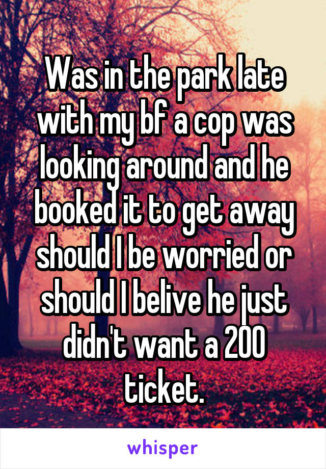 Was in the park late with my bf a cop was looking around and he booked it to get away should I be worried or should I belive he just didn't want a 200 ticket.