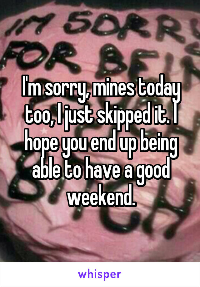 I'm sorry, mines today too, I just skipped it. I hope you end up being able to have a good weekend.