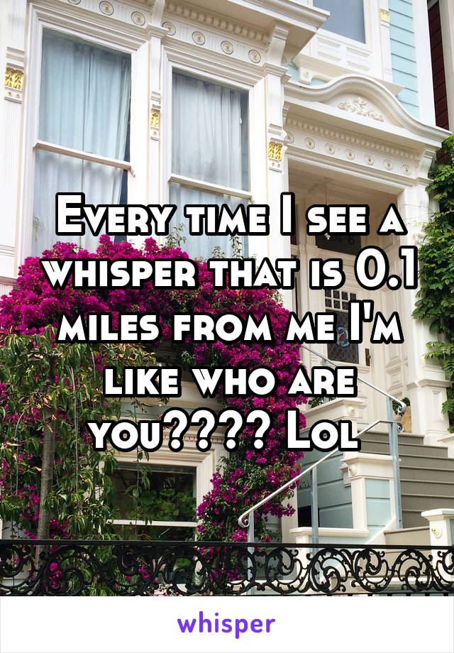 Every time I see a whisper that is 0.1 miles from me I'm like who are you???? Lol 