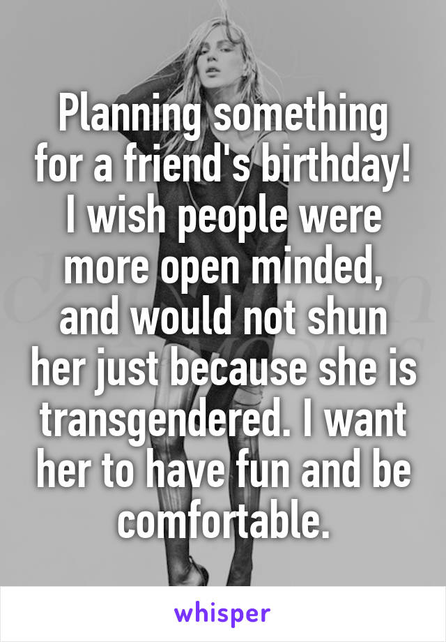 Planning something for a friend's birthday! I wish people were more open minded, and would not shun her just because she is transgendered. I want her to have fun and be comfortable.