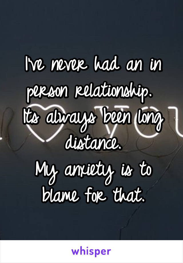 I've never had an in person relationship. 
Its always been long distance.
My anxiety is to blame for that.