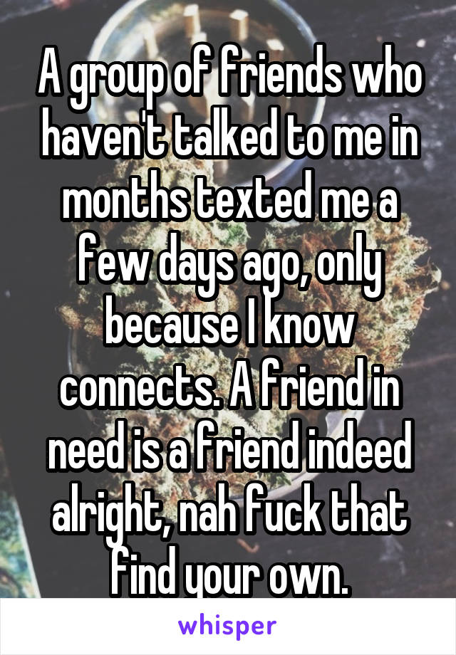 A group of friends who haven't talked to me in months texted me a few days ago, only because I know connects. A friend in need is a friend indeed alright, nah fuck that find your own.