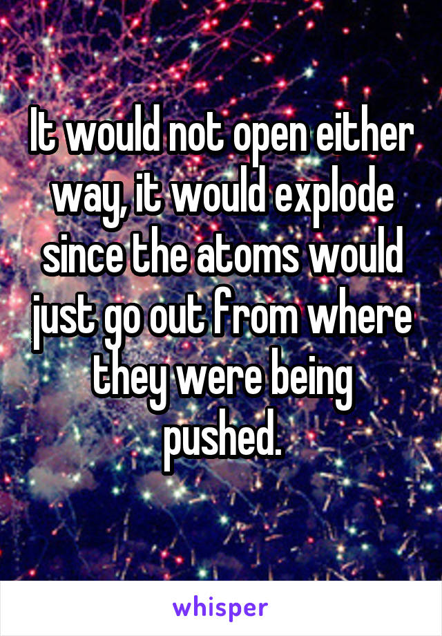 It would not open either way, it would explode since the atoms would just go out from where they were being pushed.
