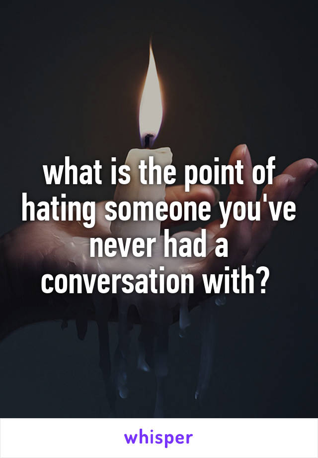 what is the point of hating someone you've never had a conversation with? 