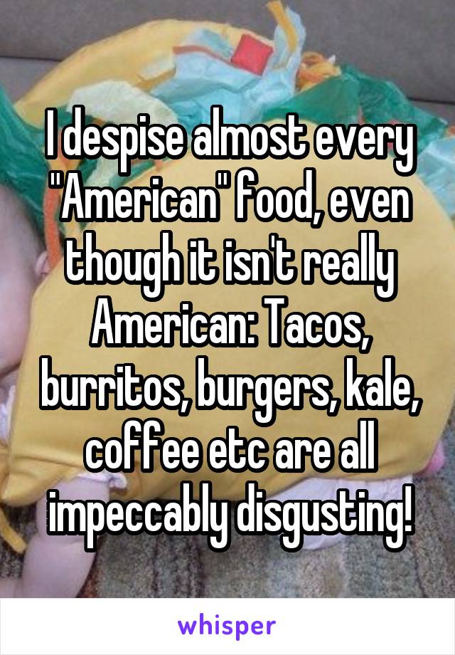 I despise almost every "American" food, even though it isn't really American: Tacos, burritos, burgers, kale, coffee etc are all impeccably disgusting!