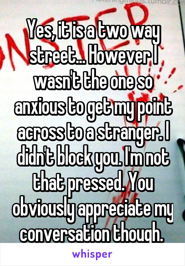 Yes, it is a two way street... However I wasn't the one so anxious to get my point across to a stranger. I didn't block you. I'm not that pressed. You obviously appreciate my conversation though. 