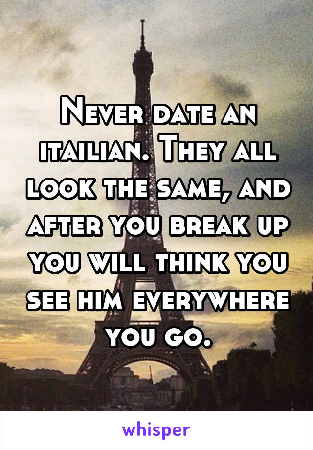 Never date an itailian. They all look the same, and after you break up you will think you see him everywhere you go.