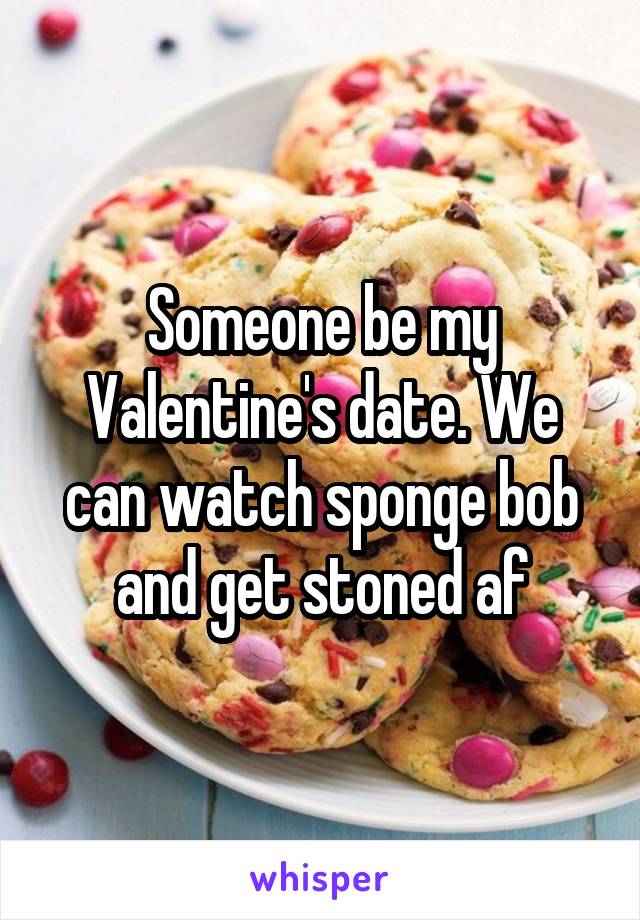 Someone be my Valentine's date. We can watch sponge bob and get stoned af