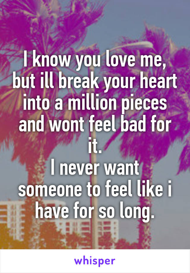I know you love me, but ill break your heart into a million pieces and wont feel bad for it.
I never want someone to feel like i have for so long.